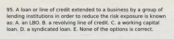 95. A loan or line of credit extended to a business by a group of lending institutions in order to reduce the risk exposure is known as: A. an LBO. B. a revolving line of credit. C. a working capital loan. D. a syndicated loan. E. None of the options is correct.