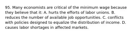 95. Many economists are critical of the minimum wage because they believe that it: A. hurts the efforts of labor unions. B. reduces the number of available job opportunities. C. conflicts with policies designed to equalize the distribution of income. D. causes labor shortages in affected markets.