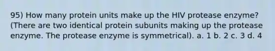 95) How many protein units make up the HIV protease enzyme? (There are two identical protein subunits making up the protease enzyme. The protease enzyme is symmetrical). a. 1 b. 2 c. 3 d. 4