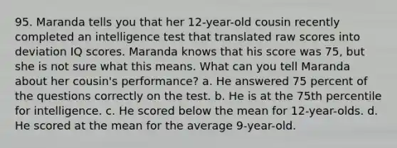 95. Maranda tells you that her 12-year-old cousin recently completed an intelligence test that translated raw scores into deviation IQ scores. Maranda knows that his score was 75, but she is not sure what this means. What can you tell Maranda about her cousin's performance? a. He answered 75 percent of the questions correctly on the test. b. He is at the 75th percentile for intelligence. c. He scored below the mean for 12-year-olds. d. He scored at the mean for the average 9-year-old.