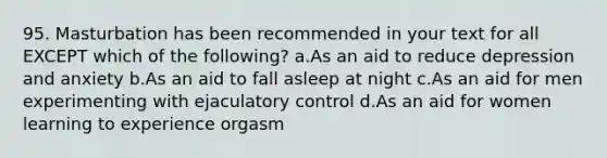 95. Masturbation has been recommended in your text for all EXCEPT which of the following? a.As an aid to reduce depression and anxiety b.As an aid to fall asleep at night c.As an aid for men experimenting with ejaculatory control d.As an aid for women learning to experience orgasm