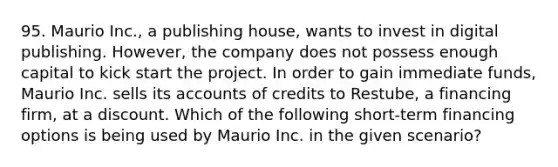 95. Maurio Inc., a publishing house, wants to invest in digital publishing. However, the company does not possess enough capital to kick start the project. In order to gain immediate funds, Maurio Inc. sells its accounts of credits to Restube, a financing firm, at a discount. Which of the following short-term financing options is being used by Maurio Inc. in the given scenario?