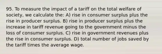 95. To measure the impact of a tariff on the total welfare of society, we calculate the: A) rise in consumer surplus plus the rise in producer surplus. B) rise in producer surplus plus the increase in tariff revenue going to the government minus the loss of consumer surplus. C) rise in government revenues plus the rise in consumer surplus. D) total number of jobs saved by the tariff times the average wage.