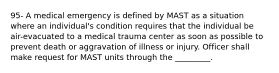 95- A medical emergency is defined by MAST as a situation where an individual's condition requires that the individual be air-evacuated to a medical trauma center as soon as possible to prevent death or aggravation of illness or injury. Officer shall make request for MAST units through the _________.