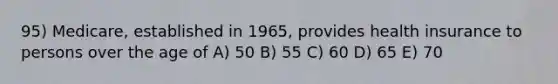 95) Medicare, established in 1965, provides health insurance to persons over the age of A) 50 B) 55 C) 60 D) 65 E) 70