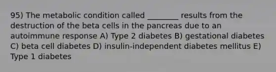 95) The metabolic condition called ________ results from the destruction of the beta cells in <a href='https://www.questionai.com/knowledge/kITHRba4Cd-the-pancreas' class='anchor-knowledge'>the pancreas</a> due to an autoimmune response A) Type 2 diabetes B) gestational diabetes C) beta cell diabetes D) insulin-independent diabetes mellitus E) Type 1 diabetes