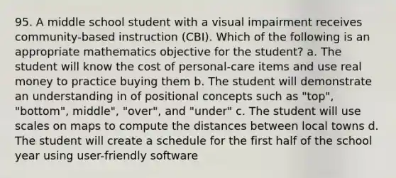 95. A middle school student with a visual impairment receives community-based instruction (CBI). Which of the following is an appropriate mathematics objective for the student? a. The student will know the cost of personal-care items and use real money to practice buying them b. The student will demonstrate an understanding in of positional concepts such as "top", "bottom", middle", "over", and "under" c. The student will use scales on maps to compute the distances between local towns d. The student will create a schedule for the first half of the school year using user-friendly software