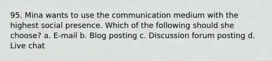 95. Mina wants to use the communication medium with the highest social presence. Which of the following should she choose? a. E-mail b. Blog posting c. Discussion forum posting d. Live chat