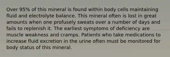 Over 95% of this mineral is found within body cells maintaining fluid and electrolyte balance. This mineral often is lost in great amounts when one profusely sweats over a number of days and fails to replenish it. The earliest symptoms of deficiency are muscle weakness and cramps. Patients who take medications to increase fluid excretion in the urine often must be monitored for body status of this mineral.