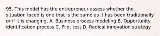 95. This model has the entrepreneur assess whether the situation faced is one that is the same as it has been traditionally or if it is changing. A. Business process modeling B. Opportunity identification process C. Pilot test D. Radical innovation strategy