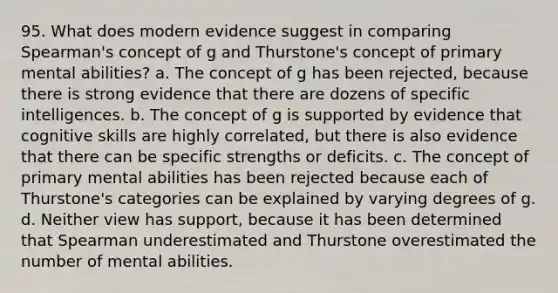 95. What does modern evidence suggest in comparing Spearman's concept of g and Thurstone's concept of primary mental abilities? a. The concept of g has been rejected, because there is strong evidence that there are dozens of specific intelligences. b. The concept of g is supported by evidence that cognitive skills are highly correlated, but there is also evidence that there can be specific strengths or deficits. c. The concept of primary mental abilities has been rejected because each of Thurstone's categories can be explained by varying degrees of g. d. Neither view has support, because it has been determined that Spearman underestimated and Thurstone overestimated the number of mental abilities.