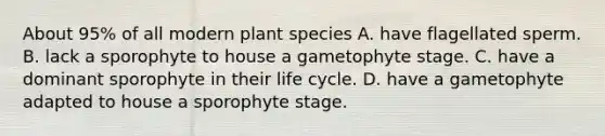 About 95% of all modern plant species A. have flagellated sperm. B. lack a sporophyte to house a gametophyte stage. C. have a dominant sporophyte in their life cycle. D. have a gametophyte adapted to house a sporophyte stage.