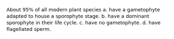 About 95% of all modern plant species a. have a gametophyte adapted to house a sporophyte stage. b. have a dominant sporophyte in their life cycle. c. have no gametophyte. d. have flagellated sperm.