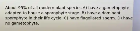 About 95% of all modern plant species A) have a gametophyte adapted to house a sporophyte stage. B) have a dominant sporophyte in their life cycle. C) have flagellated sperm. D) have no gametophyte.