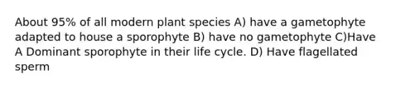 About 95% of all modern plant species A) have a gametophyte adapted to house a sporophyte B) have no gametophyte C)Have A Dominant sporophyte in their life cycle. D) Have flagellated sperm