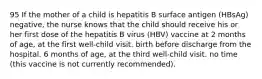 95 If the mother of a child is hepatitis B surface antigen (HBsAg) negative, the nurse knows that the child should receive his or her first dose of the hepatitis B virus (HBV) vaccine at 2 months of age, at the first well-child visit. birth before discharge from the hospital. 6 months of age, at the third well-child visit. no time (this vaccine is not currently recommended).