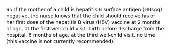 95 If the mother of a child is hepatitis B surface antigen (HBsAg) negative, the nurse knows that the child should receive his or her first dose of the hepatitis B virus (HBV) vaccine at 2 months of age, at the first well-child visit. birth before discharge from the hospital. 6 months of age, at the third well-child visit. no time (this vaccine is not currently recommended).