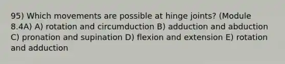 95) Which movements are possible at hinge joints? (Module 8.4A) A) rotation and circumduction B) adduction and abduction C) pronation and supination D) flexion and extension E) rotation and adduction