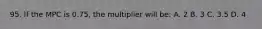 95. If the MPC is 0.75, the multiplier will be: A. 2 B. 3 C. 3.5 D. 4