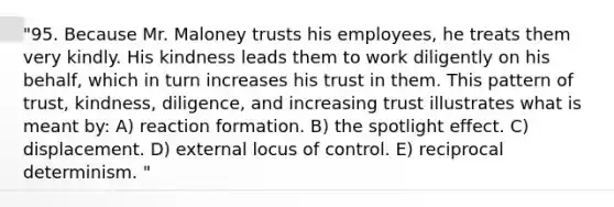 "95. Because Mr. Maloney trusts his employees, he treats them very kindly. His kindness leads them to work diligently on his behalf, which in turn increases his trust in them. This pattern of trust, kindness, diligence, and increasing trust illustrates what is meant by: A) reaction formation. B) the spotlight effect. C) displacement. D) external locus of control. E) reciprocal determinism. "