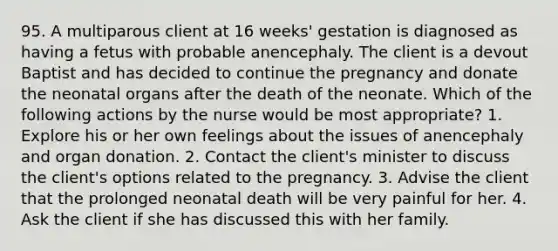 95. A multiparous client at 16 weeks' gestation is diagnosed as having a fetus with probable anencephaly. The client is a devout Baptist and has decided to continue the pregnancy and donate the neonatal organs after the death of the neonate. Which of the following actions by the nurse would be most appropriate? 1. Explore his or her own feelings about the issues of anencephaly and organ donation. 2. Contact the client's minister to discuss the client's options related to the pregnancy. 3. Advise the client that the prolonged neonatal death will be very painful for her. 4. Ask the client if she has discussed this with her family.