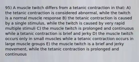 95) A muscle twitch differs from a tetanic contraction in that: A) the tetanic contraction is considered abnormal, while the twitch is a normal muscle response B) the tetanic contraction is caused by a single stimulus, while the twitch is caused by very rapid multiple stimuli C) the muscle twitch is prolonged and continuous while a tetanic contraction is brief and jerky D) the muscle twitch occurs only in small muscles while a tetanic contraction occurs in large muscle groups E) the muscle twitch is a brief and jerky movement, while the tetanic contraction is prolonged and continuous