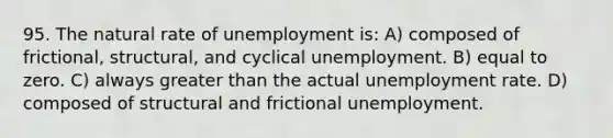 95. The natural rate of unemployment is: A) composed of frictional, structural, and cyclical unemployment. B) equal to zero. C) always <a href='https://www.questionai.com/knowledge/ktgHnBD4o3-greater-than' class='anchor-knowledge'>greater than</a> the actual <a href='https://www.questionai.com/knowledge/kh7PJ5HsOk-unemployment-rate' class='anchor-knowledge'>unemployment rate</a>. D) composed of structural and frictional unemployment.