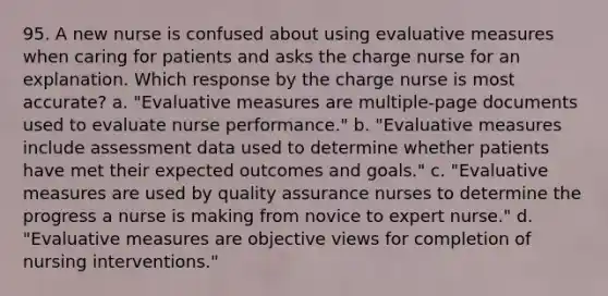 95. A new nurse is confused about using evaluative measures when caring for patients and asks the charge nurse for an explanation. Which response by the charge nurse is most accurate? a. "Evaluative measures are multiple-page documents used to evaluate nurse performance." b. "Evaluative measures include assessment data used to determine whether patients have met their expected outcomes and goals." c. "Evaluative measures are used by quality assurance nurses to determine the progress a nurse is making from novice to expert nurse." d. "Evaluative measures are objective views for completion of nursing interventions."