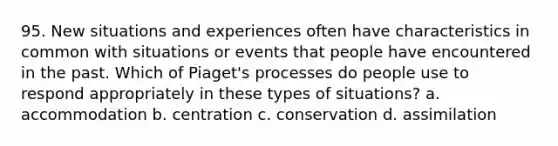 95. New situations and experiences often have characteristics in common with situations or events that people have encountered in the past. Which of Piaget's processes do people use to respond appropriately in these types of situations? a. accommodation b. centration c. conservation d. assimilation