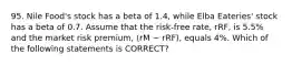 95. Nile Food's stock has a beta of 1.4, while Elba Eateries' stock has a beta of 0.7. Assume that the risk-free rate, rRF, is 5.5% and the market risk premium, (rM − rRF), equals 4%. Which of the following statements is CORRECT?