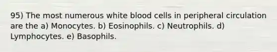 95) The most numerous white blood cells in peripheral circulation are the a) Monocytes. b) Eosinophils. c) Neutrophils. d) Lymphocytes. e) Basophils.