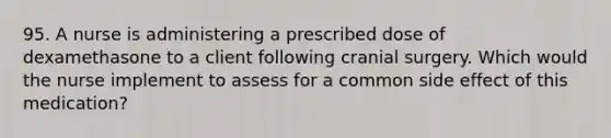 95. A nurse is administering a prescribed dose of dexamethasone to a client following cranial surgery. Which would the nurse implement to assess for a common side effect of this medication?