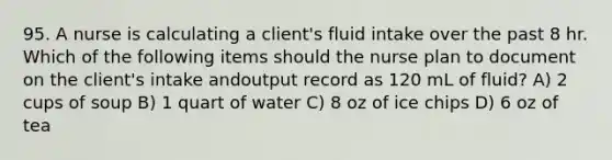 95. A nurse is calculating a client's fluid intake over the past 8 hr. Which of the following items should the nurse plan to document on the client's intake andoutput record as 120 mL of fluid? A) 2 cups of soup B) 1 quart of water C) 8 oz of ice chips D) 6 oz of tea