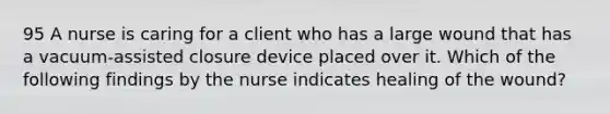 95 A nurse is caring for a client who has a large wound that has a vacuum-assisted closure device placed over it. Which of the following findings by the nurse indicates healing of the wound?