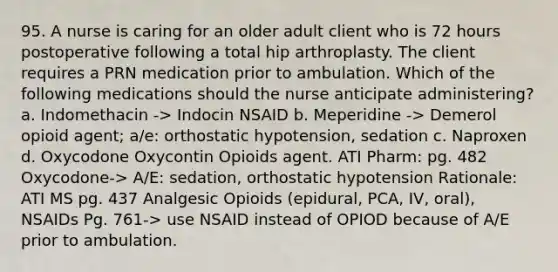 95. A nurse is caring for an older adult client who is 72 hours postoperative following a total hip arthroplasty. The client requires a PRN medication prior to ambulation. Which of the following medications should the nurse anticipate administering? a. Indomethacin -> Indocin NSAID b. Meperidine -> Demerol opioid agent; a/e: orthostatic hypotension, sedation c. Naproxen d. Oxycodone Oxycontin Opioids agent. ATI Pharm: pg. 482 Oxycodone-> A/E: sedation, orthostatic hypotension Rationale: ATI MS pg. 437 Analgesic Opioids (epidural, PCA, IV, oral), NSAIDs Pg. 761-> use NSAID instead of OPIOD because of A/E prior to ambulation.