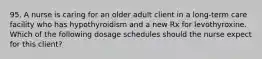 95. A nurse is caring for an older adult client in a long-term care facility who has hypothyroidism and a new Rx for levothyroxine. Which of the following dosage schedules should the nurse expect for this client?