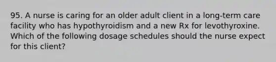 95. A nurse is caring for an older adult client in a long-term care facility who has hypothyroidism and a new Rx for levothyroxine. Which of the following dosage schedules should the nurse expect for this client?