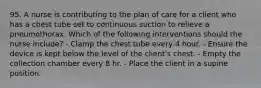 95. A nurse is contributing to the plan of care for a client who has a chest tube set to continuous suction to relieve a pneumothorax. Which of the following interventions should the nurse include? - Clamp the chest tube every 4 hour. - Ensure the device is kept below the level of the client's chest. - Empty the collection chamber every 8 hr. - Place the client in a supine position.