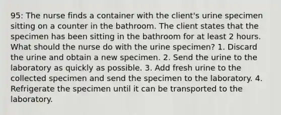 95: The nurse finds a container with the client's urine specimen sitting on a counter in the bathroom. The client states that the specimen has been sitting in the bathroom for at least 2 hours. What should the nurse do with the urine specimen? 1. Discard the urine and obtain a new specimen. 2. Send the urine to the laboratory as quickly as possible. 3. Add fresh urine to the collected specimen and send the specimen to the laboratory. 4. Refrigerate the specimen until it can be transported to the laboratory.