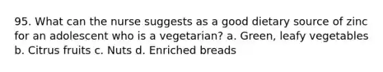 95. What can the nurse suggests as a good dietary source of zinc for an adolescent who is a vegetarian? a. Green, leafy vegetables b. Citrus fruits c. Nuts d. Enriched breads