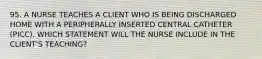 95. A NURSE TEACHES A CLIENT WHO IS BEING DISCHARGED HOME WITH A PERIPHERALLY INSERTED CENTRAL CATHETER (PICC). WHICH STATEMENT WILL THE NURSE INCLUDE IN THE CLIENT'S TEACHING?