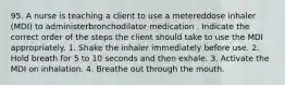 95. A nurse is teaching a client to use a metereddose inhaler (MDI) to administerbronchodilator medication . Indicate the correct order of the steps the client should take to use the MDI appropriately. 1. Shake the inhaler immediately before use. 2. Hold breath for 5 to 10 seconds and then exhale. 3. Activate the MDI on inhalation. 4. Breathe out through the mouth.