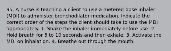 95. A nurse is teaching a client to use a metered-dose inhaler (MDI) to administer bronchodilator medication. Indicate the correct order of the steps the client should take to use the MDI appropriately. 1. Shake the inhaler immediately before use. 2. Hold breath for 5 to 10 seconds and then exhale. 3. Activate the MDI on inhalation. 4. Breathe out through the mouth.