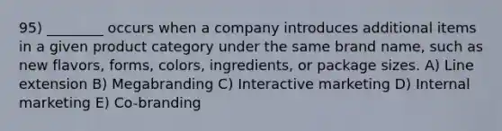 95) ________ occurs when a company introduces additional items in a given product category under the same brand name, such as new flavors, forms, colors, ingredients, or package sizes. A) Line extension B) Megabranding C) Interactive marketing D) Internal marketing E) Co-branding