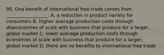 95. One benefit of international free trade comes from __________________. A. a reduction in product variety for consumers B. higher average production costs through diseconomies of scale with business that produce for a larger, global market C. lower average production costs through economies of scale with business that produce for a larger, global market D. there are no benefits to international free trade