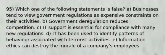 95) Which one of the following statements is false? a) Businesses tend to view government regulations as expensive constraints on their activities. b) Government deregulation reduces competition. c) IT support is essential for compliance with many new regulations. d) IT has been used to identify patterns of behaviour associated with terrorist activities. e) Information ethics can destroy the morale of a company's employees.