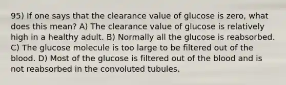 95) If one says that the clearance value of glucose is zero, what does this mean? A) The clearance value of glucose is relatively high in a healthy adult. B) Normally all the glucose is reabsorbed. C) The glucose molecule is too large to be filtered out of the blood. D) Most of the glucose is filtered out of the blood and is not reabsorbed in the convoluted tubules.