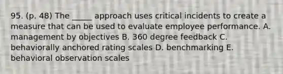 95. (p. 48) The _____ approach uses critical incidents to create a measure that can be used to evaluate employee performance. A. management by objectives B. 360 degree feedback C. behaviorally anchored rating scales D. benchmarking E. behavioral observation scales