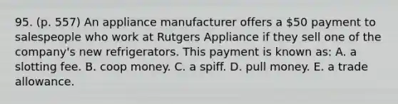 95. (p. 557) An appliance manufacturer offers a 50 payment to salespeople who work at Rutgers Appliance if they sell one of the company's new refrigerators. This payment is known as: A. a slotting fee. B. coop money. C. a spiff. D. pull money. E. a trade allowance.