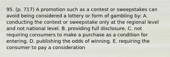 95. (p. 717) A promotion such as a contest or sweepstakes can avoid being considered a lottery or form of gambling by: A. conducting the contest or sweepstake only at the regional level and not national level. B. providing full disclosure. C. not requiring consumers to make a purchase as a condition for entering. D. publishing the odds of winning. E. requiring the consumer to pay a consideration